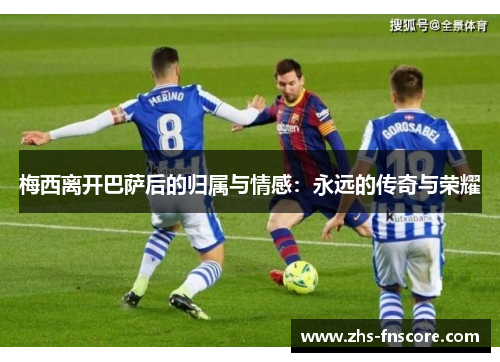 梅西离开巴萨后的归属与情感:永远的传奇与荣耀 梅西离开巴萨后的归属与情感:永远的传奇与荣耀