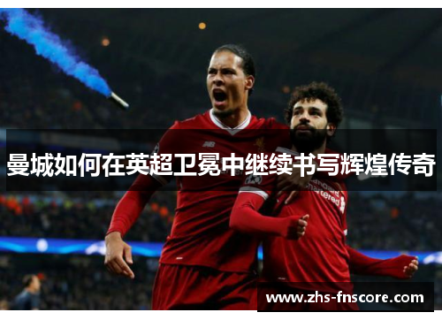 曼城如何在英超卫冕中继续书写辉煌传奇 曼城如何在英超卫冕中继续书写辉煌传奇