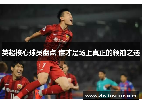 英超核心球员盘点 谁才是场上真正的领袖之选 英超核心球员盘点 谁才是场上真正的领袖之选