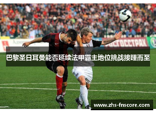 巴黎圣日耳曼能否延续法甲霸主地位挑战接踵而至 巴黎圣日耳曼能否延续法甲霸主地位挑战接踵而至