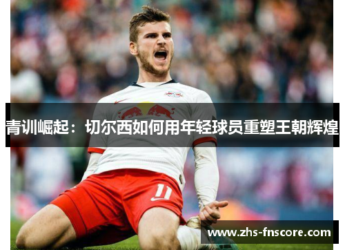青训崛起:切尔西如何用年轻球员重塑王朝辉煌 青训崛起:切尔西如何用年轻球员重塑王朝辉煌