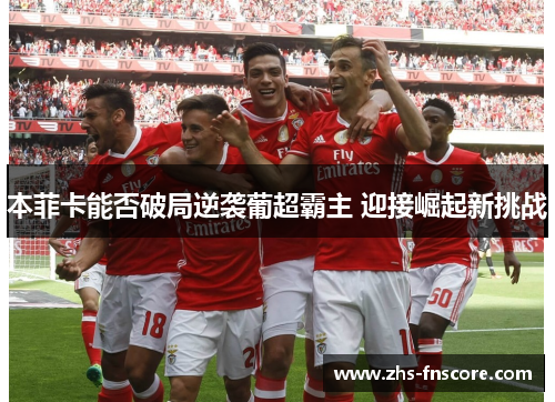 本菲卡能否破局逆袭葡超霸主 迎接崛起新挑战 本菲卡能否破局逆袭葡超霸主 迎接崛起新挑战