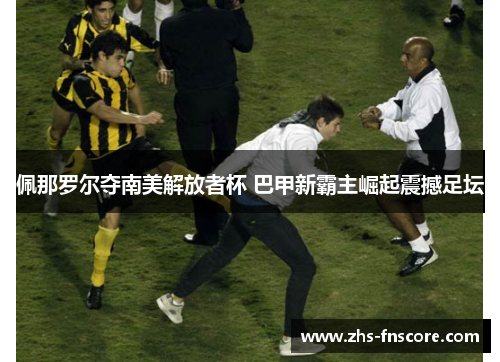 佩那罗尔夺南美解放者杯 巴甲新霸主崛起震撼足坛 佩那罗尔夺南美解放者杯 巴甲新霸主崛起震撼足坛