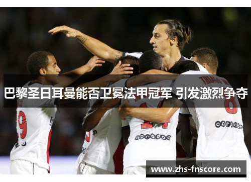 巴黎圣日耳曼能否卫冕法甲冠军 引发激烈争夺 巴黎圣日耳曼能否卫冕法甲冠军 引发激烈争夺