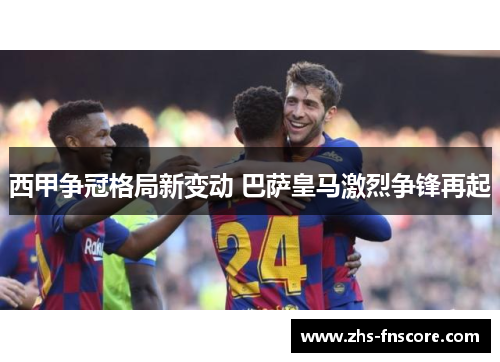 西甲争冠格局新变动 巴萨皇马激烈争锋再起 西甲争冠格局新变动 巴萨皇马激烈争锋再起