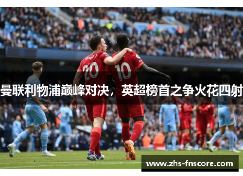 曼联利物浦巅峰对决,英超榜首之争火花四射 曼联利物浦巅峰对决,英超榜首之争火花四射