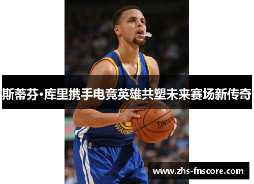 斯蒂芬·库里携手电竞英雄共塑未来赛场新传奇 斯蒂芬·库里携手电竞英雄共塑未来赛场新传奇