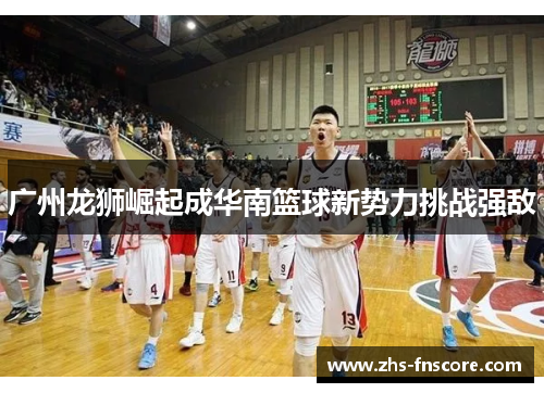 广州龙狮崛起成华南篮球新势力挑战强敌 广州龙狮崛起成华南篮球新势力挑战强敌
