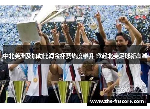 中北美洲及加勒比海金杯赛热度攀升 掀起北美足球新高潮 中北美洲及加勒比海金杯赛热度攀升 掀起北美足球新高潮
