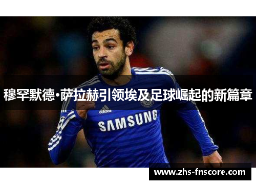 穆罕默德·萨拉赫引领埃及足球崛起的新篇章 穆罕默德·萨拉赫引领埃及足球崛起的新篇章