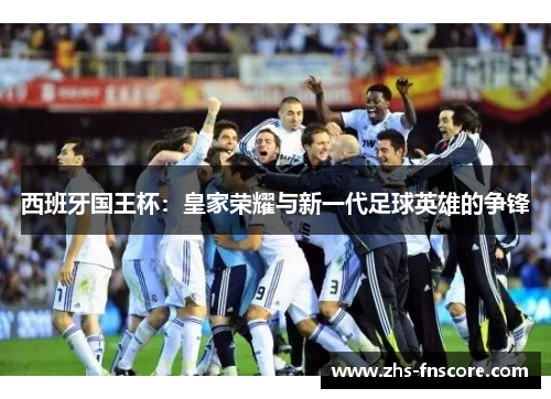 西班牙国王杯:皇家荣耀与新一代足球英雄的争锋 西班牙国王杯:皇家荣耀与新一代足球英雄的争锋