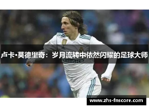 卢卡·莫德里奇:岁月流转中依然闪耀的足球大师 卢卡·莫德里奇:岁月流转中依然闪耀的足球大师