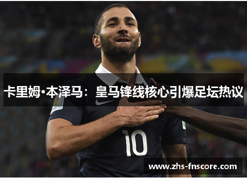 卡里姆·本泽马:皇马锋线核心引爆足坛热议 卡里姆·本泽马:皇马锋线核心引爆足坛热议