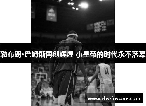 勒布朗·詹姆斯再创辉煌 小皇帝的时代永不落幕 勒布朗·詹姆斯再创辉煌 小皇帝的时代永不落幕