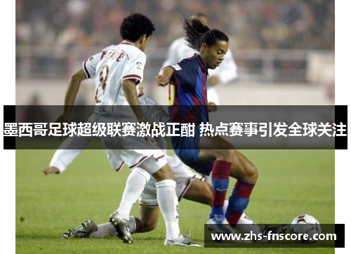 墨西哥足球超级联赛激战正酣 热点赛事引发全球关注