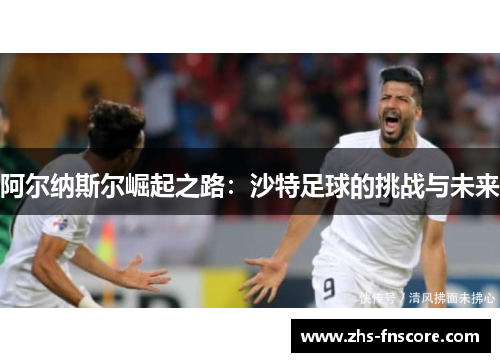 阿尔纳斯尔崛起之路:沙特足球的挑战与未来 阿尔纳斯尔崛起之路:沙特足球的挑战与未来