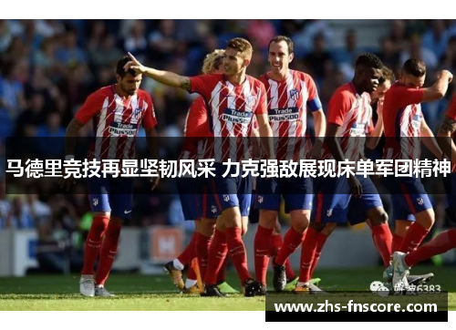 马德里竞技再显坚韧风采 力克强敌展现床单军团精神 马德里竞技再显坚韧风采 力克强敌展现床单军团精神