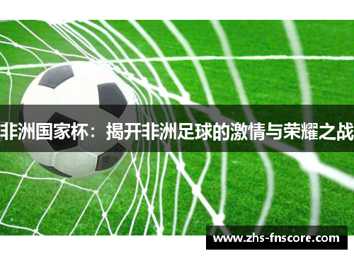 非洲国家杯:揭开非洲足球的激情与荣耀之战 非洲国家杯:揭开非洲足球的激情与荣耀之战