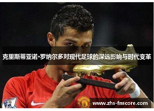 克里斯蒂亚诺·罗纳尔多对现代足球的深远影响与时代变革 克里斯蒂亚诺·罗纳尔多对现代足球的深远影响与时代变革