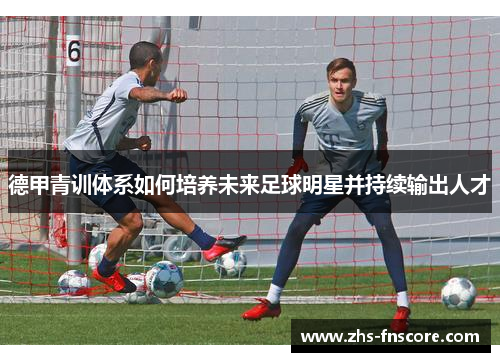 德甲青训体系如何培养未来足球明星并持续输出人才 德甲青训体系如何培养未来足球明星并持续输出人才