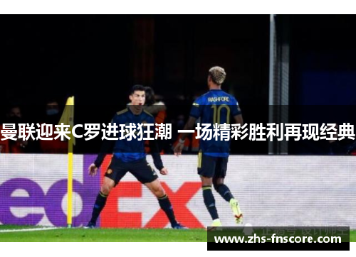 曼联迎来C罗进球狂潮 一场精彩胜利再现经典 曼联迎来C罗进球狂潮 一场精彩胜利再现经典