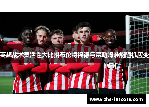 英超战术灵活性大比拼布伦特福德与富勒姆谁能随机应变 英超战术灵活性大比拼布伦特福德与富勒姆谁能随机应变