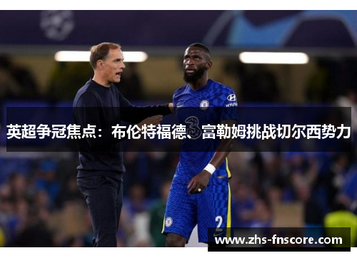 英超争冠焦点:布伦特福德、富勒姆挑战切尔西势力 英超争冠焦点:布伦特福德、富勒姆挑战切尔西势力