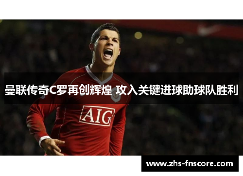 曼联传奇C罗再创辉煌 攻入关键进球助球队胜利 曼联传奇C罗再创辉煌 攻入关键进球助球队胜利