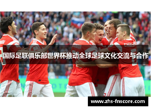 国际足联俱乐部世界杯推动全球足球文化交流与合作 国际足联俱乐部世界杯推动全球足球文化交流与合作