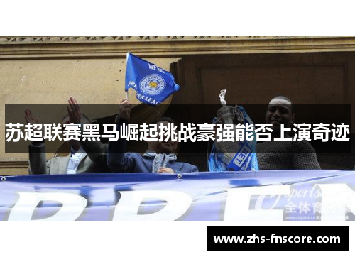 苏超联赛黑马崛起挑战豪强能否上演奇迹 苏超联赛黑马崛起挑战豪强能否上演奇迹