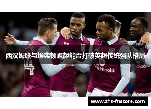 西汉姆联与埃弗顿崛起能否打破英超传统强队格局 西汉姆联与埃弗顿崛起能否打破英超传统强队格局