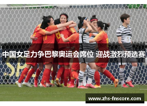 中国女足力争巴黎奥运会席位 迎战激烈预选赛 中国女足力争巴黎奥运会席位 迎战激烈预选赛